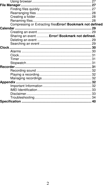  2Using browser................................................................ 27 File Manager ............................................................................ 27 Finding files quickly ....................................................... 27 Rearranging files ........................................................... 28 Creating a folder ............................................................ 28 Renaming files ............................................................... 28 Compressing or Extracting filesError! Bookmark not defined.Calendar .................................................................................. 29 Creating an event .......................................................... 29 Sharing an event ............. Error! Bookmark not defined. Deleting an event .......................................................... 29 Searching an event ....................................................... 29 Clock ........................................................................................ 30 Alarms ........................................................................... 30 Clock .............................................................................. 31 Timer ............................................................................. 31 Stopwatch ...................................................................... 31 Recorder .................................................................................. 31 Recording sound ........................................................... 32 Playing a recording ........................................................ 32 Managing recordings ..................................................... 32 Appendix ................................................................................. 32 Important Information .................................................... 32 IMEI Identification .......................................................... 33 Disclaimer ...................................................................... 33 Troubleshooting ............................................................. 34 Specification ........................................................................... 40             