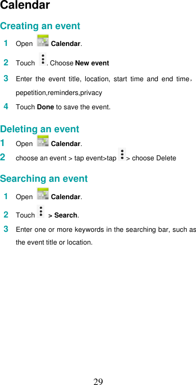  29Calendar  Creating an event  1  Open   Calendar.  2  Touch  . Choose New event  3  Enter  the  event  title,  location,  start  time  and  end  time，pepetition,reminders,privacy  4  Touch Done to save the event.   Deleting an event 1  Open   Calendar. 2  choose an event &gt; tap event&gt;tap &gt; choose Delete   Searching an event  1  Open   Calendar.  2  Touch   &gt; Search.  3  Enter one or more keywords in the searching bar, such as the event title or location.  