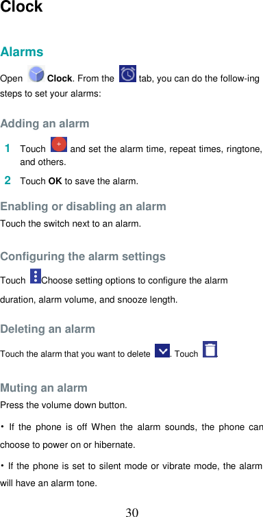  30Clock   Alarms  Open   Clock. From the   tab, you can do the follow-ing steps to set your alarms:  Adding an alarm  1  Touch   and set the alarm time, repeat times, ringtone, and others.  2  Touch OK to save the alarm.  Enabling or disabling an alarm  Touch the switch next to an alarm.  Configuring the alarm settings  Touch  Choose setting options to configure the alarm duration, alarm volume, and snooze length.  Deleting an alarm  Touch the alarm that you want to delete  . Touch  .  Muting an alarm  Press the volume down button.  •  If  the  phone  is  off  When  the  alarm  sounds,  the  phone  can choose to power on or hibernate.  • If  the  phone is set to silent mode or  vibrate mode, the alarm will have an alarm tone.