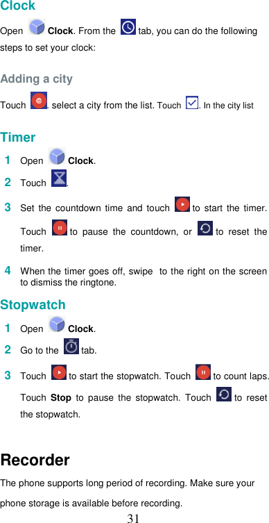  31 Clock  Open   Clock. From the   tab, you can do the following steps to set your clock:  Adding a city  Touch  . select a city from the list. Touch  . In the city list  Timer  1  Open   Clock.  2  Touch .  3  Set  the  countdown  time  and  touch   to  start  the  timer. Touch   to  pause  the  countdown,  or   to  reset  the timer.  4  When the timer goes off, swipe  to the right on the screen to dismiss the ringtone.  Stopwatch  1  Open   Clock.  2  Go to the   tab.  3  Touch   to start the stopwatch. Touch   to count laps. Touch  Stop  to  pause  the  stopwatch.  Touch   to  reset the stopwatch.    Recorder  The phone supports long period of recording. Make sure your  phone storage is available before recording. 