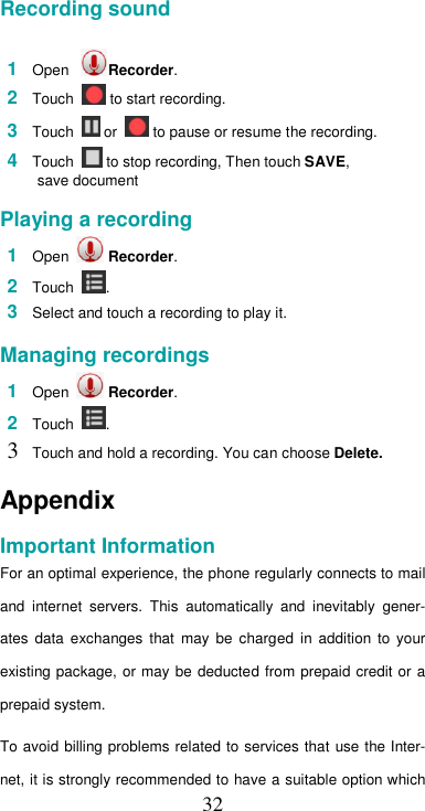  32 Recording sound   1  Open   Recorder.  2  Touch   to start recording.  3  Touch   or   to pause or resume the recording.  4  Touch   to stop recording, Then touch SAVE,  save document  Playing a recording  1  Open   Recorder.  2  Touch  .  3  Select and touch a recording to play it.  Managing recordings  1  Open   Recorder.  2  Touch  .  3 Touch and hold a recording. You can choose Delete.  Appendix  Important Information  For an optimal experience, the phone regularly connects to mail and  internet  servers.  This  automatically  and  inevitably  gener-ates  data  exchanges  that  may  be  charged  in  addition  to  your existing package, or may be  deducted from prepaid  credit or  a prepaid system.  To avoid billing problems  related to services that use the Inter-net, it is strongly recommended to have a suitable option which 