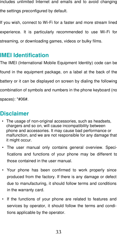  33includes  unlimited  Internet  and  emails  and  to  avoid  changing the settings preconfigured by default.  If you wish, connect to Wi-Fi for a faster and more stream lined experience.  It  is  particularly  recommended  to  use  Wi-Fi  for streaming, or downloading games, videos or bulky films.  IMEI Identification  The IMEI (International Mobile Equipment Identity) code can be found in  the equipment  package, on  a  label at the  back  of  the battery or it can be displayed on screen by dialing the following combination of symbols and numbers in the phone keyboard (no spaces): *#06#.  Disclaimer  • The usage of non-original accessories, such as headsets, chargers and so on, will cause incompatibility between phone and accessories. It may cause bad performance or malfunction, and we are not responsible for any damage that it might occur.  •  The  user  manual  only  contains  general  overview.  Speci-fications  and  functions  of  your  phone  may  be  different  to those contained in the user manual.  •  Your  phone  has  been  confirmed  to  work  properly  since produced from the factory. If there is any damage or defect due to manufacturing, it should follow terms and conditions in the warranty card.  •  If  the  functions  of  your  phone  are  related  to  features  and services  by  operator,  it  should  follow  the  terms  and  condi-tions applicable by the operator.  