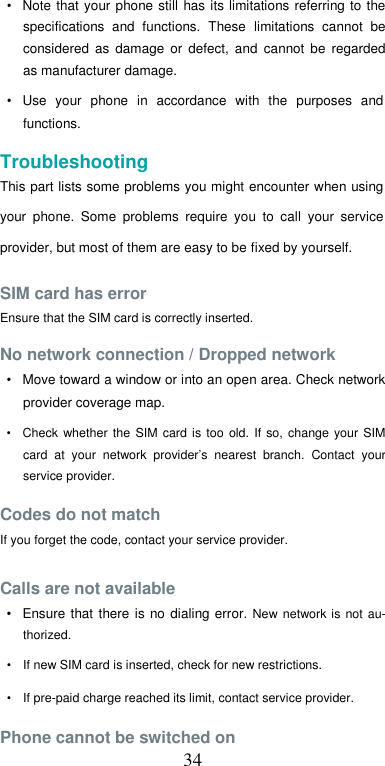  34•  Note  that  your phone  still has its  limitations referring to  the specifications  and  functions.  These  limitations  cannot  be considered  as  damage  or  defect,  and  cannot  be  regarded as manufacturer damage.  •  Use  your  phone  in  accordance  with  the  purposes  and functions.  Troubleshooting  This part lists some problems you might encounter when using your  phone.  Some  problems  require  you  to  call  your  service provider, but most of them are easy to be fixed by yourself.  SIM card has error  Ensure that the SIM card is correctly inserted.  No network connection / Dropped network  •  Move toward a window or into an open area. Check network provider coverage map.  •  Check  whether the  SIM  card  is too  old. If  so,  change  your  SIM card  at  your  network  provider’s  nearest  branch.  Contact  your service provider.  Codes do not match  If you forget the code, contact your service provider.  Calls are not available  •  Ensure that  there  is no dialing error. New  network is  not au-thorized.  •  If new SIM card is inserted, check for new restrictions.  •  If pre-paid charge reached its limit, contact service provider.  Phone cannot be switched on 