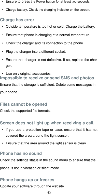  35 •  Ensure to press the Power button for at least two seconds.  •  Charge battery. Check the charging indicator on the screen.  Charge has error  •  Outside temperature is too hot or cold. Charge the battery.  •  Ensure that phone is charging at a normal temperature.  •  Check the charger and its connection to the phone.  •  Plug the charger into a different socket.  •  Ensure that charger is not defective. If so, replace the char-ger.  •  Use only original accessories. Impossible to receive or send SMS and photos  Ensure that the storage is sufficient. Delete some messages in  your phone.  Files cannot be opened  Check the supported file formats.  Screen does not light up when receiving a call.  •  If you use a protection  tape  or  case,  ensure that it has  not covered the area around the light sensor.  •  Ensure that the area around the light sensor is clean.  Phone has no sound  Check the settings status in the sound menu to ensure that the phone is not in vibration or silent mode.  Phone hangs up or freezes  Update your software through the website. 