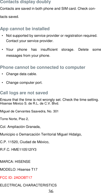  36 Contacts display doubly  Contacts are saved in both phone and SIM card. Check con-tacts saved.  App cannot be installed  •  Not supported by service provider or registration required.  Contact your service provider.  •  Your  phone  has  insufficient  storage.  Delete  some messages from your phone.  Phone cannot be connected to computer  •  Change data cable.  •  Change computer port.  Call logs are not saved  Ensure that the time is not wrongly set. Check the time setting. Hisense México S. de R.L. de C.V. Blvd. Miguel de Cervantes Saavedra, No. 301 Torre Norte, Piso 2, Col. Ampliación Granada,  Municipio o Demarcación Territorial Miguel Hidalgo, C.P. 11520, Ciudad de México,  R.F.C. HME110512IY3  MARCA: HISENSE  MODELO: Hisense T17  FCC ID: 2ADOBT17  ELECTRICAL CHARACTERISTICS  