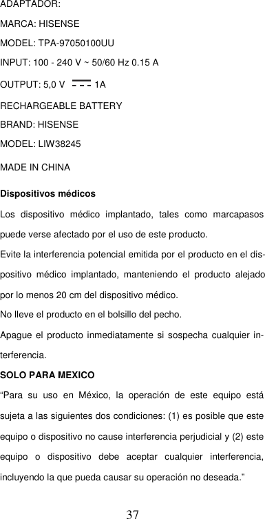  37 ADAPTADOR:  MARCA: HISENSE  MODEL: TPA-97050100UU  INPUT: 100 - 240 V ~ 50/60 Hz 0.15 A  OUTPUT: 5,0 V   1A  RECHARGEABLE BATTERY  BRAND: HISENSE  MODEL: LIW38245  MADE IN CHINA  Dispositivos médicos  Los  dispositivo  médico  implantado,  tales  como  marcapasos puede verse afectado por el uso de este producto.  Evite la interferencia potencial emitida por el producto en el dis-positivo  médico  implantado,  manteniendo  el  producto  alejado por lo menos 20 cm del dispositivo médico.  No lleve el producto en el bolsillo del pecho.  Apague  el  producto inmediatamente  si sospecha cualquier in-terferencia. SOLO PARA MEXICO  “Para  su  uso  en  México,  la  operación  de  este  equipo  está sujeta a las siguientes dos condiciones: (1) es posible que este equipo o dispositivo no cause interferencia perjudicial y (2) este equipo  o  dispositivo  debe  aceptar  cualquier  interferencia, incluyendo la que pueda causar su operación no deseada.”  