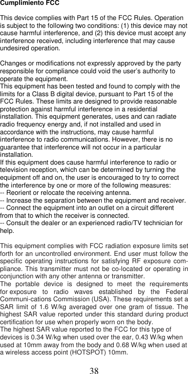  38Cumplimiento FCC  This device complies with Part 15 of the FCC Rules. Operation is subject to the following two conditions: (1) this device may not cause harmful interference, and (2) this device must accept any interference received, including interference that may cause undesired operation.  Changes or modifications not expressly approved by the party responsible for compliance could void the user’s authority to operate the equipment.  This equipment has been tested and found to comply with the limits for a Class B digital device, pursuant to Part 15 of the FCC Rules. These limits are designed to provide reasonable protection against harmful interference in a residential installation. This equipment generates, uses and can radiate radio frequency energy and, if not installed and used in accordance with the instructions, may cause harmful interference to radio communications. However, there is no guarantee that interference will not occur in a particular installation.  If this equipment does cause harmful interference to radio or television reception, which can be determined by turning the equipment off and on, the user is encouraged to try to correct the interference by one or more of the following measures:  -- Reorient or relocate the receiving antenna.  -- Increase the separation between the equipment and receiver.  -- Connect the equipment into an outlet on a circuit different from that to which the receiver is connected.  -- Consult the dealer or an experienced radio/TV technician for help.  This equipment complies with FCC radiation exposure limits set forth for an uncontrolled environment. End user must follow the specific  operating  instructions  for  satisfying  RF  exposure  com-pliance. This transmitter  must not be co-located or operating in conjunction with any other antenna or transmitter. The  portable  device  is  designed  to  meet  the  requirements for exposure  to  radio  waves  established  by  the  Federal Communi-cations Commission (USA). These requirements set a SAR  limit  of  1.6  W/kg  averaged  over  one  gram  of  tissue.  The highest SAR  value reported  under  this standard during product certification for use when properly worn on the body. The highest SAR value reported to the FCC for this type of devices is 0.34 W/kg when used over the ear, 0.43 W/kg when used at 10mm away from the body and 0.68 W/kg when used at a wireless access point (HOTSPOT) 10mm. 