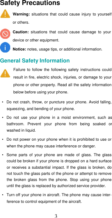  3Safety Precautions  Warning:  situations  that  could  cause  injury  to  yourself or others.  Caution:  situations  that  could  cause  damage  to  your device or other equipment.  Notice: notes, usage tips, or additional information.  General Safety Information  Failure  to  follow  the  following  safety  instructions  could result in fire, electric shock, injuries, or damage to your phone or other property. Read all the safety information below before using your phone.  •  Do not crash, throw, or puncture  your phone. Avoid falling, squeezing, and bending of your phone.  •  Do  not  use  your  phone  in  a  moist  environment,  such  as bathroom.  Prevent  your  phone  from  being  soaked  or washed in liquid.  •  Do not power on your phone when it is prohibited to use or when the phone may cause interference or danger.  •  Some  parts  of  your  phone  are  made  of  glass.  The  glass could be broken if your phone is dropped on a hard surface or  receives  a  substantial  impact.  If  the glass  is  broken,  do not touch the glass parts of the phone or attempt to remove the  broken  glass  from  the  phone.  Stop  using  your  phone until the glass is replaced by authorized service provider.  •  Turn off your phone in aircraft. The phone may cause inter-ference to control equipment of the aircraft.  