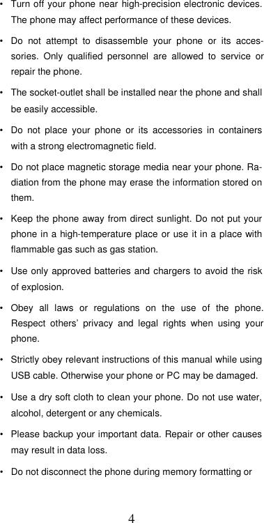  4•  Turn off  your phone near  high-precision electronic devices. The phone may affect performance of these devices.  •  Do  not  attempt  to  disassemble  your  phone  or  its  acces-sories.  Only  qualified  personnel  are  allowed  to  service  or repair the phone.  •  The socket-outlet shall be installed near the phone and shall be easily accessible.  •  Do  not  place  your  phone  or  its  accessories  in  containers with a strong electromagnetic field.  •  Do not place magnetic storage media near your phone. Ra-diation from the phone may erase the information stored on them.  •  Keep the phone away from direct sunlight. Do not put your phone in a high-temperature place or use it in a place with flammable gas such as gas station.  •  Use only  approved batteries and chargers to avoid the risk of explosion.  •  Obey  all  laws  or  regulations  on  the  use  of  the  phone. Respect  others’  privacy  and  legal  rights  when  using  your phone.  •  Strictly obey relevant instructions of this manual while using USB cable. Otherwise your phone or PC may be damaged.  •  Use a dry soft cloth to clean your phone. Do not use water, alcohol, detergent or any chemicals.  •  Please backup your important data. Repair or other causes may result in data loss.  •  Do not disconnect the phone during memory formatting or  