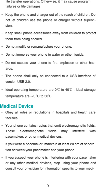  5file transfer operations. Otherwise, it may cause program  failures or file damages.  •  Keep the phone and charger out of the reach of children. Do not  let  children  use  the  phone  or  charger  without  supervi-sion.  •  Keep small phone accessories away from children to protect them from being choked.  •  Do not modify or remanufacture your phone.  •  Do not immerse your phone in water or other liquids.  •  Do  not  expose  your  phone to  fire,  explosion  or  other  haz-ards.  •  The  phone  shall  only  be  connected  to  a  USB  interface  of version USB 2.0.  •  Ideal operating temperature are 0℃ to 40℃ , Ideal storage temperature are -20 ℃ to 50℃ .  Medical Device  •  Obey  all  rules  or  regulations  in  hospitals  and  health  care facilities.  •  Your phone contains radios that emit electromagnetic fields. These  electromagnetic  fields  may  interfere  with pacemakers or other medical devices.  •  If you wear a pacemaker, maintain at least 20 cm of separa-tion between your pacemaker and your phone.  •  If you suspect your phone is interfering with your pacemaker or  any  other  medical  devices,  stop  using  your  phone  and consult your physician for information specific to your medi-  