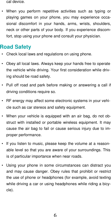  6cal device.  •  When  you  perform  repetitive  activities  such  as  typing  or playing  games  on  your  phone,  you  may  experience  occa-sional  discomfort  in  your  hands,  arms,  wrists,  shoulders, neck or other parts of your body. If you experience discom-fort, stop using your phone and consult your physician.  Road Safety  •  Check local laws and regulations on using phone.  •  Obey all local laws. Always keep your hands free to operate the vehicle while driving. Your first consideration while driv-ing should be road safety.  •  Pull off road and park before  making  or  answering a call  if driving conditions require so.  •  RF energy may affect some electronic systems in your vehi-cle such as car stereos and safety equipment.  •  When your  vehicle is  equipped  with  an air  bag,  do  not  ob-struct  with  installed  or  portable  wireless  equipment.  It  may cause the  air  bag  to  fail or  cause serious injury  due to  im-proper performance.  •  If you listen to music, please keep the volume at a reason-able level so that you are aware of your surroundings. This is of particular importance when near roads.  •  Using your  phone  in  some  circumstances  can  distract  you and  may  cause  danger.  Obey  rules  that  prohibit  or  restrict the use of phone or headphones (for example, avoid texting while driving a car or using headphones while riding a bicy-cle).   