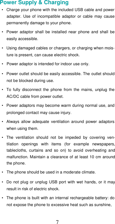  7Power Supply &amp; Charging  •  Charge your phone with the included USB cable and power adapter.  Use  of  incompatible  adaptor  or  cable  may  cause permanently damage to your phone.  •  Power  adaptor  shall  be  installed  near  phone  and  shall  be easily accessible.  •  Using damaged cables or chargers, or charging when mois-ture is present, can cause electric shock.  •  Power adaptor is intended for indoor use only.  •  Power outlet should be easily accessible. The outlet should not be blocked during use.  •  To  fully  disconnect  the  phone  from  the  mains,  unplug  the AC/DC cable from power outlet.  •  Power adaptors may become warm during normal use, and prolonged contact may cause injury.  •  Always  allow  adequate  ventilation  around  power  adaptors when using them.  •  The  ventilation  should  not  be  impeded  by  covering  ven-tilation  openings  with  items  (for  example  newspapers, tablecloths,  curtains  and  so  on)  to  avoid  overheating  and malfunction. Maintain a clearance of at  least 10  cm around the phone.  •  The phone should be used in a moderate climate.  •  Do  not  plug  or  unplug  USB  port  with  wet  hands,  or  it  may result in risk of electric shock.  •  The phone is built with an internal rechargeable battery: do not expose the phone to excessive heat such as sunshine,  