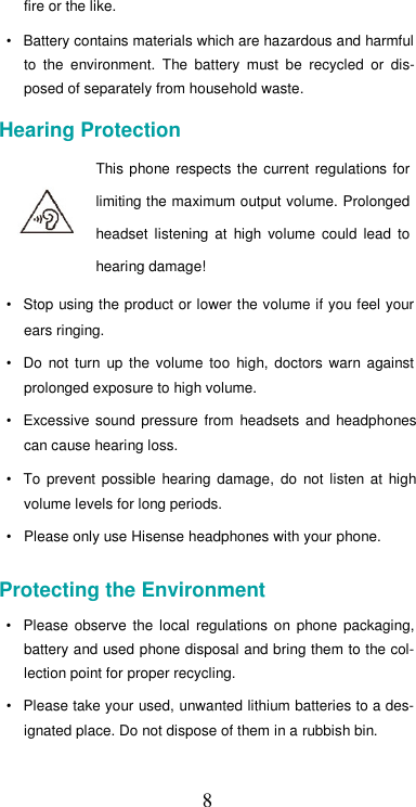  8fire or the like.  •  Battery contains materials which are hazardous and harmful to  the  environment.  The  battery  must  be  recycled  or  dis-posed of separately from household waste.  Hearing Protection  This phone  respects  the current  regulations  for limiting the maximum output volume. Prolonged headset  listening  at  high  volume  could  lead  to hearing damage!  •  Stop using the product or lower the volume if you feel your ears ringing.  •  Do  not  turn  up  the  volume  too  high,  doctors  warn  against prolonged exposure to high volume.  •  Excessive sound  pressure  from  headsets  and  headphones can cause hearing loss.  •  To  prevent possible  hearing  damage,  do  not  listen  at  high volume levels for long periods.  •  Please only use Hisense headphones with your phone.  Protecting the Environment  •  Please  observe  the  local  regulations  on  phone  packaging, battery and used phone disposal and bring them to the col-lection point for proper recycling.  •  Please take your used, unwanted lithium batteries to a des-ignated place. Do not dispose of them in a rubbish bin.  