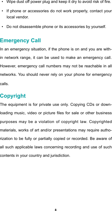 8• Wipedustopowerplugandkeepitdrytoavoidriskofre.• If phone or accessories do not work properly, contact your local vendor.• Do not disassemble phone or its accessories by yourself.Emergency CallIn an emergency situation, if the phone is on and you are with-in network range, it can be used to make an emergency call. However, emergency call numbers may not be reachable in all networks. You should never rely on your phone for emergency calls.CopyrightThe equipment is for private use only. Copying CDs or down-loadingmusic,videoorpictureles for saleorotherbusinesspurposes may be a violation of copyright law. Copyrighted materials, works of art and/or presentations may require autho-rization to be fully or partially copied or recorded. Be aware of all such applicable laws concerning recording and use of such contents in your country and jurisdiction.