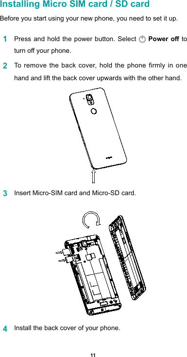 11Installing Micro SIM card / SD cardBefore you start using your new phone, you need to set it up. 1  Press and hold the power button. Select   Power o to turnoyourphone.2  To remove the back cover, hold the phone firmly in one hand and lift the back cover upwards with the other hand.3  Insert Micro-SIM card and Micro-SD card. 4  Install the back cover of your phone. 