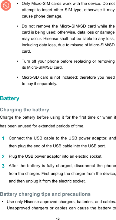 12• Only Micro-SIM cards work with the device. Do not attempt to insert other SIM type, otherwise it may cause phone damage. • Do not remove the Micro-SIM/SD card while the card is being used; otherwise, data loss or damage may occur. Hisense shall not be liable to any loss, including data loss, due to misuse of Micro-SIM/SD card.• Turnoyourphonebefore replacing orremovingits Micro-SIM/SD card.• Micro-SD card is not included; therefore you need to buy it separately.BatteryCharging the batteryChargethebatterybeforeusing it forthersttimeor when ithas been unused for extended periods of time.1  Connect the USB cable to the USB power adaptor, and then plug the end of the USB cable into the USB port.2  Plug the USB power adaptor into an electric socket.3  After the battery is fully charged, disconnect the phone from the charger. First unplug the charger from the device, and then unplug it from the electric socket.Battery charging tips and precautions• Use only Hisense-approved chargers, batteries, and cables. Unapproved chargers or cables can cause the battery to 