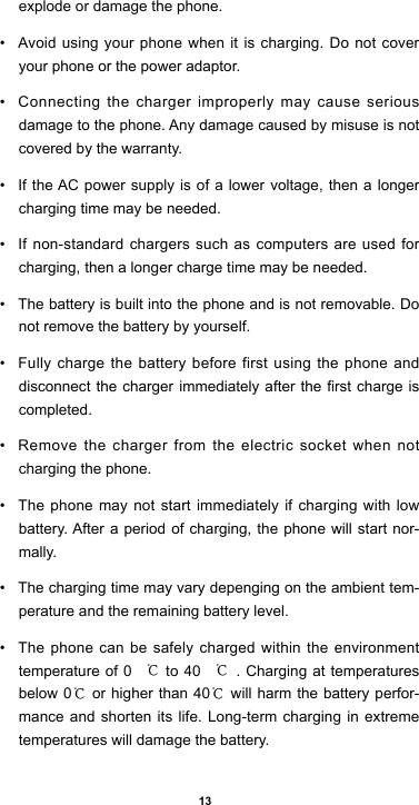 13explode or damage the phone.• Avoid using your phone when it is charging. Do not cover your phone or the power adaptor.• Connecting the charger improperly may cause serious damage to the phone. Any damage caused by misuse is not covered by the warranty.• If the AC power supply is of a lower voltage, then a longer charging time may be needed. • If non-standard chargers such as computers are used for charging, then a longer charge time may be needed. • The battery is built into the phone and is not removable. Do not remove the battery by yourself.• Fully charge the battery before first using the phone and disconnectthechargerimmediatelyafterthe rst chargeiscompleted. • Remove the charger from the electric socket when not charging the phone. • The phone may not start immediately if charging with low battery. After a period of charging, the phone will start nor-mally.• The charging time may vary depenging on the ambient tem-perature and the remaining battery level.• The phone can be safely charged within the environment temperature of 0 ℃ to 40 ℃. Charging at temperatures below 0℃ or higher than 40℃ will harm the battery perfor-mance and shorten its life. Long-term charging in extreme temperatures will damage the battery.