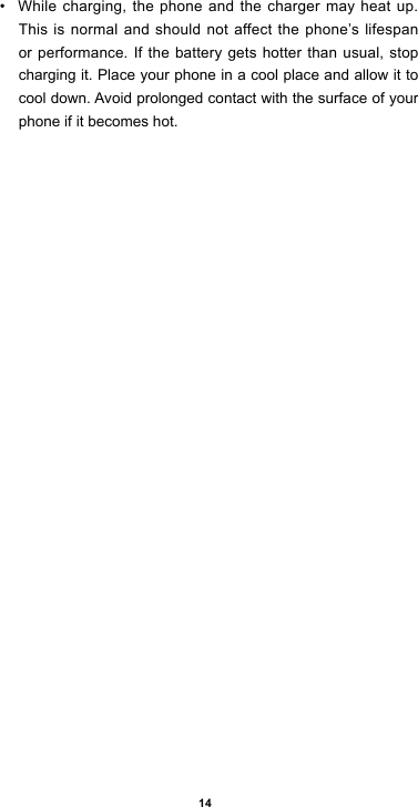 14• While charging, the phone and the charger may heat up. This is normal and should not affect the phone’s lifespan or performance. If the battery gets hotter than usual, stop charging it. Place your phone in a cool place and allow it to cool down. Avoid prolonged contact with the surface of your phone if it becomes hot.
