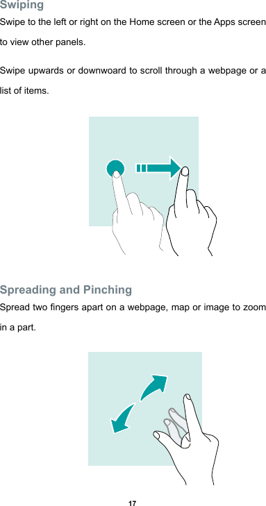17SwipingSwipe to the left or right on the Home screen or the Apps screen   to view other panels. Swipe upwards or downwoard to scroll through a webpage or a list of items.Spreading and PinchingSpreadtwongersapartonawebpage,maporimagetozoomin a part. 