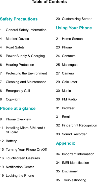 Table of ContentsSafety Precautions 1  General Safety Information4  Medical Device4  Road Safety5  Power Supply &amp; Charging6  Hearing Protection  7  Protecting the Environment7  Cleaning and Maintenance8  Emergency Call8 CopyrightPhone at a glance9  Phone Overview11  Installing Micro SIM card / SD card12 Battery15 TurningYourPhoneOn/O16  Touchscreen Gestures19 NoticationCenter19  Locking the Phone20  Customizing ScreenUsing Your Phone21  Home Screen23 Phone24 Contacts25 Messages27 Camera29 Calculator30 Music30  FM Radio31 Browser31 Email32  Fingerprint Recognition33  Sound RecorderAppendix34  Important Information34 IMEIIdentication35 Disclaimer35 Troubleshooting