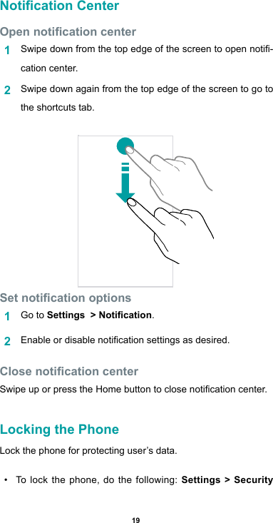 19Notication CenterOpen notication center1  Swipedownfromthetopedgeofthescreentoopennoti-cation center.2  Swipe down again from the top edge of the screen to go to the shortcuts tab.Set notication options1  Go to Settings  &gt; Notication.2  Enableordisablenoticationsettingsasdesired.Close notication centerSwipeuporpresstheHomebuttontoclosenoticationcenter.Locking the PhoneLock the phone for protecting user’s data.• To lock the phone, do the following: Settings &gt; Security 