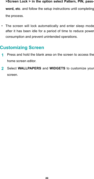 20&gt;Screen Lock &gt; in the option select Pattern, PIN, pass-word, etc. and follow the setup instructions until completing the process.• The screen will lock automatically and enter sleep mode after it has been idle for a period of time to reduce power consumption and prevent unintended operations. Customizing Screen1  Press and hold the blank area on the screen to access the home screen editor. 2  Select WALLPAPERS and WIDGETS to customize your screen.