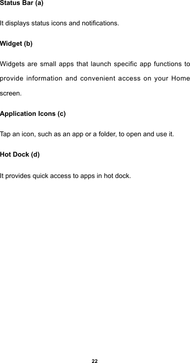 22Status Bar (a)Itdisplaysstatusiconsandnotications.Widget (b)Widgets are small apps that launch specific app functions to provide information and convenient access on your Home screen.Application Icons (c)Tap an icon, such as an app or a folder, to open and use it.Hot Dock (d)It provides quick access to apps in hot dock.