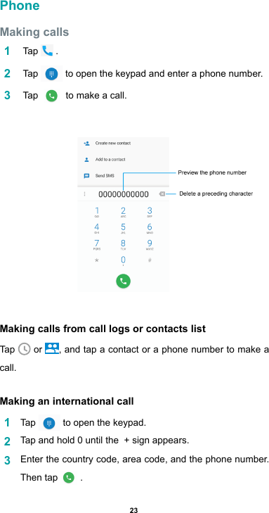 23PhoneMaking calls1   Tap   .2   Tap   to open the keypad and enter a phone number. 3   Tap    to make a call.Making calls from call logs or contacts listTap   or  , and tap a contact or a phone number to make a call. Making an international call1  Tap   to open the keypad.2  Tap and hold 0 until the  + sign appears. 3  Enter the country code, area code, and the phone number. Then tap  .