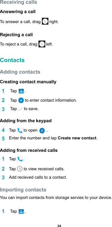 24Receiving callsAnswering a callTo answer a call, drag   right.Rejecting a callTo reject a call, drag   left.ContactsAdding contactsCreating contact manually1   Tap  .2   Tap   to enter contact information.3   Tap   to save.Adding from the keypad4  Tap   to open   . 5  Enter the number and tap Create new contact.Adding from received calls1  Tap  .2  Tap   to view received calls.3  Add recieved calls to a contact.Importing contactsYou can import contacts from storage servies to your device.1   Tap  .