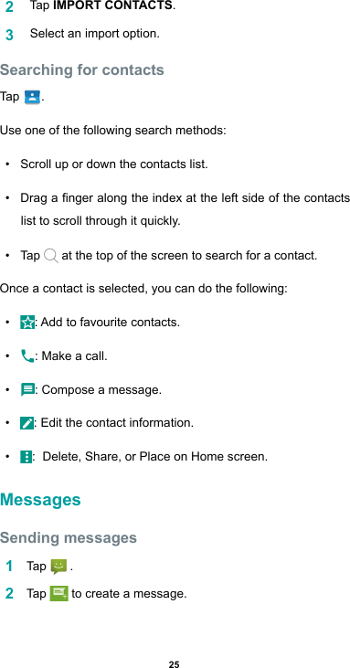 252   Tap  IMPORT CONTACTS.3   Select an import option.Searching for contactsTap  .Use one of the following search methods:• Scroll up or down the contacts list.• Dragangeralongtheindexattheleftsideofthecontactslist to scroll through it quickly.• Tap   at the top of the screen to search for a contact. Once a contact is selected, you can do the following:• : Add to favourite contacts.• : Make a call.• : Compose a message.• : Edit the contact information.• :  Delete, Share, or Place on Home screen.MessagesSending messages1  Tap   .2  Tap   to create a message.