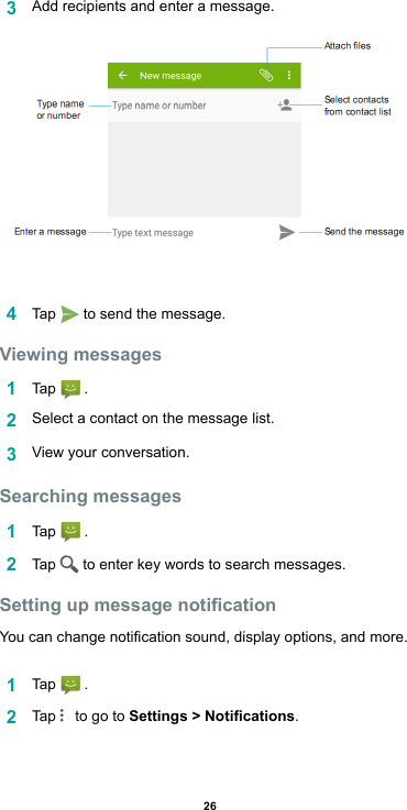 263  Add recipients and enter a message.4  Tap   to send the message. Viewing messages1  Tap   .2  Select a contact on the message list.3  View your conversation.Searching messages1  Tap   .2  Tap   to enter key words to search messages.Setting up message noticationYoucanchangenoticationsound,displayoptions,andmore.1  Tap   .2  Tap    to go to Settings &gt; Notications.