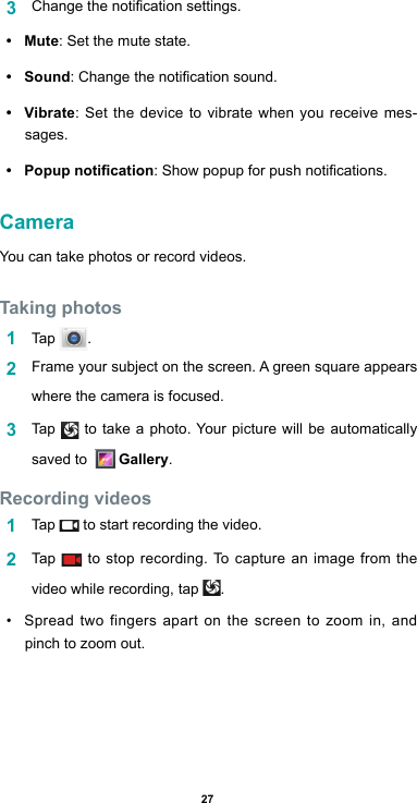 273  Changethenoticationsettings.•  Mute: Set the mute state.•  Sound:Changethenoticationsound.•  Vibrate: Set the device to vibrate when you receive mes-sages.•  Popup notication:Showpopupforpushnotications.CameraYou can take photos or record videos.Taking photos1  Tap  .2  Frame your subject on the screen. A green square appears where the camera is focused.3  Tap   to take a photo. Your picture will be automatically saved to    Gallery.Recording videos 1  Tap   to start recording the video. 2  Tap   to stop recording. To capture an image from the video while recording, tap  .• Spread two fingers apart on the screen to zoom in, and pinch to zoom out.