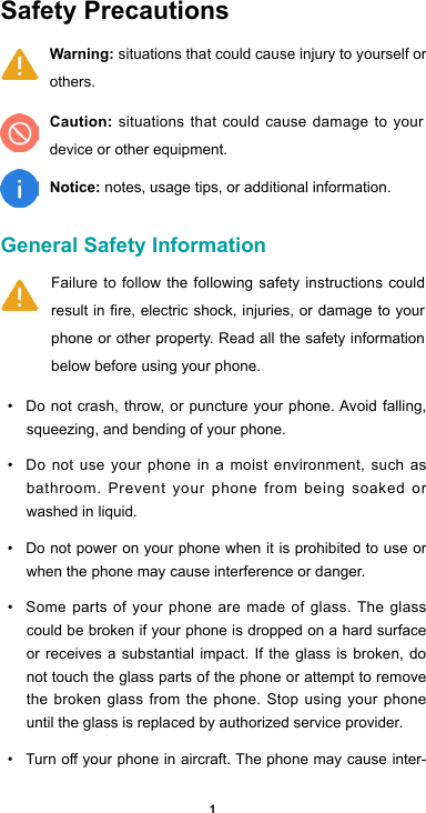 1Safety Precautions General Safety Information • Do not crash, throw, or puncture your phone. Avoid falling, squeezing, and bending of your phone. • Do not use your phone in a moist environment, such as bathroom. Prevent your phone from being soaked or washed in liquid. • Do not power on your phone when it is prohibited to use or when the phone may cause interference or danger. • Some parts of your phone are made of glass. The glass could be broken if your phone is dropped on a hard surface or receives a substantial impact. If the glass is broken, do not touch the glass parts of the phone or attempt to remove the broken glass from the phone. Stop using your phone until the glass is replaced by authorized service provider.• Turnoyourphoneinaircraft.Thephonemaycauseinter-Failure to follow the following safety instructions could result in fire, electric shock, injuries, or damage to your phone or other property. Read all the safety information below before using your phone.  Warning: situations that could cause injury to yourself or others.Caution: situations that could cause damage to your device or other equipment.Notice: notes, usage tips, or additional information.