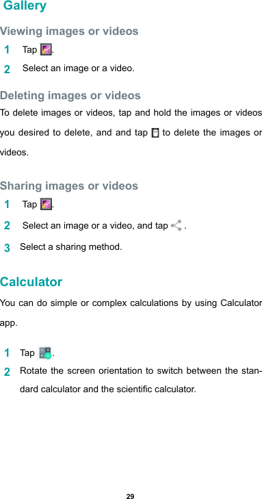 29 GalleryViewing images or videos1   Tap  .2   Select an image or a video.Deleting images or videosTo delete images or videos, tap and hold the images or videos you desired to delete, and and tap   to delete the images or videos.Sharing images or videos1   Tap  .2   Select an image or a video, and tap   .3  Select a sharing method.CalculatorYou can do simple or complex calculations by using Calculator app.1  Tap  .2  Rotate the screen orientation to switch between the stan-dardcalculatorandthescienticcalculator.