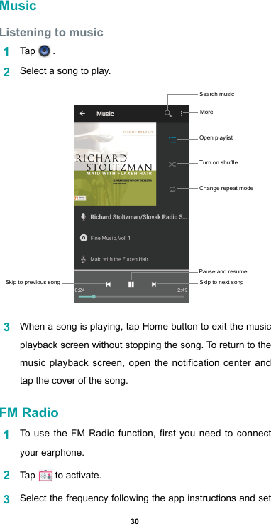 30MusicListening to music1  Tap   .2  Select a song to play.3  When a song is playing, tap Home button to exit the music playback screen without stopping the song. To return to the music playback screen, open the notification center and tap the cover of the song.FM Radio1  To use the FM Radio function, first you need to connect your earphone.2  Tap   to activate.3  Select the frequency following the app instructions and set Skip to previous song Skip to next songPause and resume Search music More Open playlist Turn on shuffleChange repeat mode 