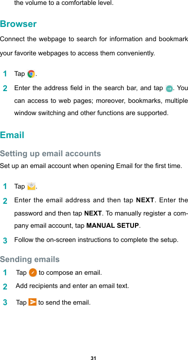 31the volume to a comfortable level.BrowserConnect the webpage to search for information and bookmark your favorite webpages to access them conveniently.  1  Tap  .2  Entertheaddresseldinthe search bar,andtap . You can access to web pages; moreover, bookmarks, multiple window switching and other functions are supported. EmailSetting up email accountsSetupanemailaccountwhenopeningEmailforthersttime.1  Tap  . 2  Enter the email address and then tap NEXT. Enter the password and then tap NEXT. To manually register a com-pany email account, tap MANUAL SETUP.3  Follow the on-screen instructions to complete the setup.Sending emails1   Tap   to compose an email. 2   Add recipients and enter an email text.3   Tap   to send the email.