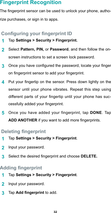 32Fingerprint RecognitionThengerprintsensorcanbeusedtounlockyourphone,autho-rize purchases, or sign in to apps. Conguring your ngerprint ID1  Tap Settings &gt; Security &gt; Fingerprint.2  Select Pattern, PIN, or Password, and then follow the on-screen instructions to set a screen lock password.3  Onceyouhaveconguredthepassword,locateyourngeronngerprintsensortoaddyourngerprint.4  Putyourngertiponthesensor.Pressdownlightlyonthesensor until your phone vibrates. Repeat this step using dierentpartsofyourngertip untilyourphonehassuc-cessfullyaddedyourngerprint.5  Once you have added your fingerprint, tap DONE. Tap ADD ANOTHERifyouwanttoaddmorengerprints. Deleting ngerprint1  Tap Settings &gt; Security &gt; Fingerprint.2  Input your password.3  SelectthedesiredngerprintandchooseDELETE.Adding ngerprint1  Tap Settings &gt; Security &gt; Fingerprint.2  Input your password.3  Tap Add ngerprint to add.