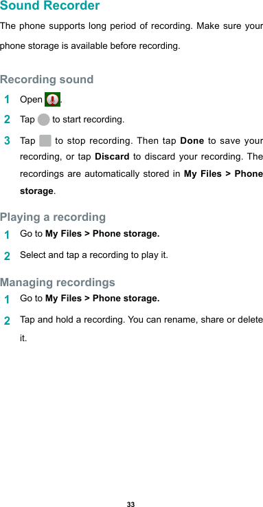 33Sound RecorderThe phone supports long period of recording. Make sure your phone storage is available before recording.Recording sound1  Open  .2  Tap   to start recording.3  Tap   to stop recording. Then tap Done to save your recording, or tap Discard to discard your recording. The recordings are automatically stored in My Files &gt; Phone storage.Playing a recording1  Go to My Files &gt; Phone storage.2  Select and tap a recording to play it.Managing recordings1  Go to My Files &gt; Phone storage.2  Tap and hold a recording. You can rename, share or delete it.