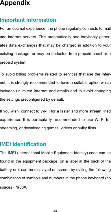 34AppendixImportant InformationFor an optimal experience, the phone regularly connects to mail and internet servers. This automatically and inevitably gener-ates data exchanges that may be charged in addition to your existing package, or may be deducted from prepaid credit or a prepaid system.To avoid billing problems related to services that use the Inter-net, it is strongly recommended to have a suitable option which includes unlimited Internet and emails and to avoid changing thesettingspreconguredbydefault.If you wish, connect to Wi-Fi for a faster and more stream lined experience. It is particularly recommended to use Wi-Fi for streaming,ordownloadinggames,videosorbulkylms.IMEI IdenticationThe IMEI (International Mobile Equipment Identity) code can be found in the equipment package, on a label at the back of the battery or it can be displayed on screen by dialing the following combination of symbols and numbers in the phone keyboard (no spaces): *#06#.