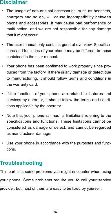 35Disclaimer• The usage of non-original accessories, such as headsets, chargers and so on, will cause incompatibility between phone and accessories. It may cause bad performance or malfunction, and we are not responsible for any damage that it might occur.• Theusermanualonlycontainsgeneraloverview.Specica-tionsandfunctionsofyourphonemaybedierenttothosecontained in the user manual. • Yourphonehasbeenconrmedtoworkproperlysincepro-duced from the factory. If there is any damage or defect due to manufacturing, it should follow terms and conditions in the warranty card.• If the functions of your phone are related to features and services by operator, it should follow the terms and condi-tions applicable by the operator.• Note that your phone still has its limitations referring to the specifications and functions. These limitations cannot be considered as damage or defect, and cannot be regarded as manufacturer damage. • Use your phone in accordance with the purposes and func-tions.TroubleshootingThis part lists some problems you might encounter when using your phone. Some problems require you to call your service provider,butmostofthemareeasytobexedbyyourself.