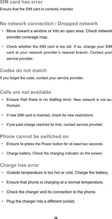 36SIM card has errorEnsure that the SIM card is correctly inserted.No network connection / Dropped network• Move toward a window or into an open area. Check network provider coverage map.• Check whether the SIM card is too old. If so, change your SIM card at your network provider’s nearest branch. Contact your service provider.Codes do not matchIf you forget the code, contact your service provider.Calls are not available• Ensure that there is no dialling error. New network is not au-thorized.• If new SIM card is inserted, check for new restrictions.• If pre-paid charge reached its limit, contact service provider.Phone cannot be switched on• Ensure to press the Power button for at least two seconds.• Charge battery. Check the charging indicator on the screen.Charge has error• Outside temperature is too hot or cold. Charge the battery.• Ensure that phone is charging at a normal temperature.• Check the charger and its connection to the phone.• Plugthechargerintoadierentsocket.