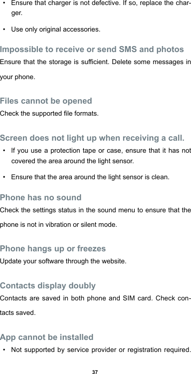 37• Ensure that charger is not defective. If so, replace the char-ger.• Use only original accessories.Impossible to receive or send SMS and photosEnsurethatthestorageissucient.Deletesomemessagesinyour phone.Files cannot be openedCheckthesupportedleformats.Screen does not light up when receiving a call.• If you use a protection tape or case, ensure that it has not covered the area around the light sensor. • Ensure that the area around the light sensor is clean.Phone has no soundCheck the settings status in the sound menu to ensure that the phone is not in vibration or silent mode.Phone hangs up or freezesUpdate your software through the website.Contacts display doublyContacts are saved in both phone and SIM card. Check con-tacts saved.App cannot be installed• Not supported by service provider or registration required. 