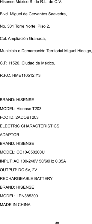 39Hisense México S. de R.L. de C.V.Blvd. Miguel de Cervantes Saavedra,No. 301 Torre Norte, Piso 2,Col. Ampliación Granada,Municipio o Demarcación Territorial Miguel Hidalgo,C.P. 11520, Ciudad de México,R.F.C. HME110512IY3BRAND: HISENSEMODEL: Hisense T203FCC ID: 2ADOBT203ELECTRIC CHARACTERISTICSADAPTORBRAND: HISENSEMODEL: CC10-050200UINPUT: AC 100-240V 50/60Hz 0.35AOUTPUT: DC 5V, 2VRECHARGEABLE BATTERYBRAND: HISENSEMODEL: LPN385300MADE IN CHINA