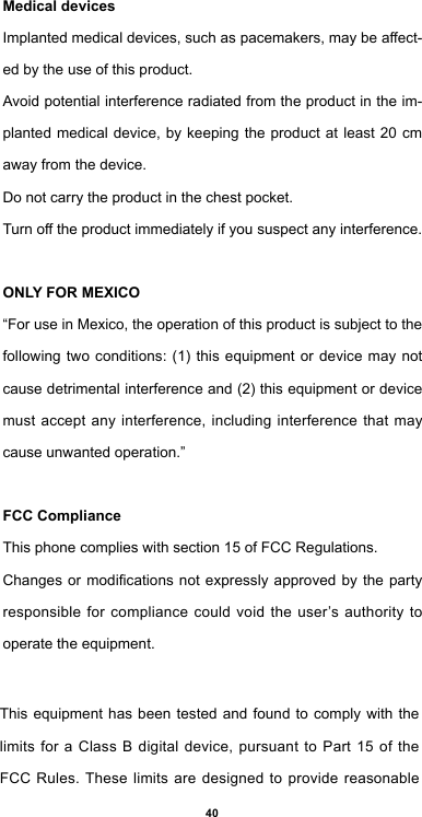 40Medical devicesImplantedmedicaldevices,suchaspacemakers,maybeaect-ed by the use of this product.Avoid potential interference radiated from the product in the im-planted medical device, by keeping the product at least 20 cm away from the device.Do not carry the product in the chest pocket.Turnotheproductimmediatelyifyoususpectanyinterference.ONLY FOR MEXICO“For use in Mexico, the operation of this product is subject to the following two conditions: (1) this equipment or device may not cause detrimental interference and (2) this equipment or device must accept any interference, including interference that may cause unwanted operation.”FCC ComplianceThis phone complies with section 15 of FCC Regulations.Changesormodicationsnotexpresslyapprovedbythe partyresponsible for compliance could void the user’s authority to operate the equipment.This equipment has been tested and found to comply with the limits for a Class B digital device, pursuant to Part 15 of the FCC Rules. These limits are designed to provide reasonable 