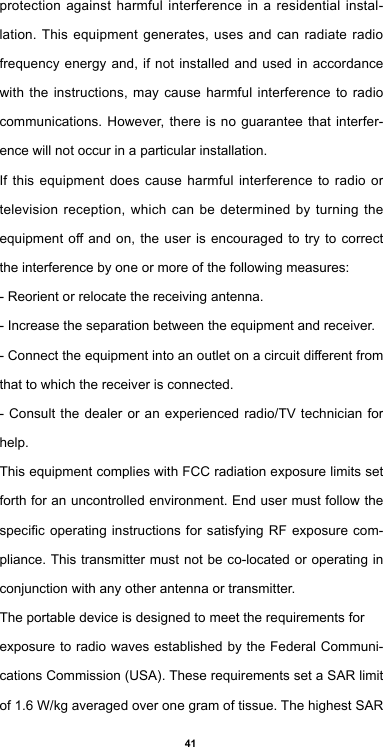 41protection against harmful interference in a residential instal-lation. This equipment generates, uses and can radiate radio frequency energy and, if not installed and used in accordance with the instructions, may cause harmful interference to radio communications. However, there is no guarantee that interfer-ence will not occur in a particular installation.If this equipment does cause harmful interference to radio or television reception, which can be determined by turning the equipmentoandon,theuser is encouragedtotrytocorrectthe interference by one or more of the following measures:- Reorient or relocate the receiving antenna.- Increase the separation between the equipment and receiver.-Connecttheequipmentintoanoutletonacircuitdierentfromthat to which the receiver is connected.- Consult the dealer or an experienced radio/TV technician for help.This equipment complies with FCC radiation exposure limits set forth for an uncontrolled environment. End user must follow the specicoperatinginstructionsfor satisfying RFexposurecom-pliance. This transmitter must not be co-located or operating in conjunction with any other antenna or transmitter.The portable device is designed to meet the requirements forexposure to radio waves established by the Federal Communi-cations Commission (USA). These requirements set a SAR limit of 1.6 W/kg averaged over one gram of tissue. The highest SAR 