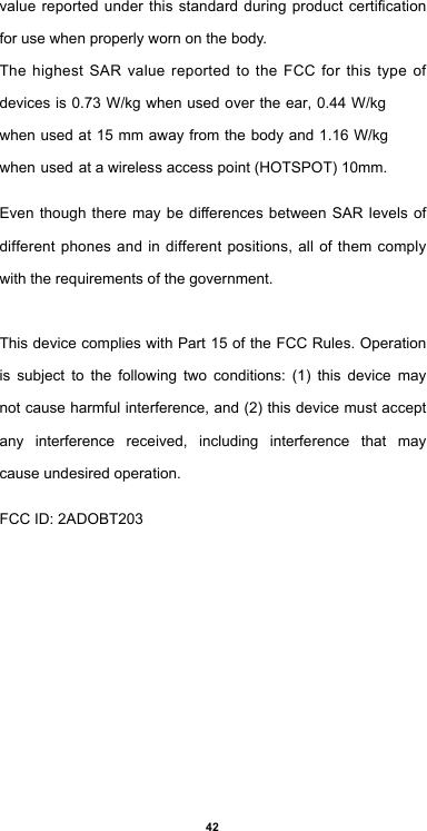 42valuereportedunderthisstandardduringproductcerticationfor use when properly worn on the body.The highest SAR value reported to the FCC for this type of devices is 0.73 W/kg when used over the ear, 0.44 W/kg when used at 15 mm away from the body and 1.16 W/kg when used at a wireless access point (HOTSPOT) 10mm.Eventhoughtheremay be dierencesbetweenSAR levelsofdifferentphonesandindifferentpositions, all of themcomplywith the requirements of the government.This device complies with Part 15 of the FCC Rules. Operation is  subject  to  the  following  two  conditions:  (1)  this  device  may not cause harmful interference, and (2) this device must accept any  interference  received,  including  interference  that  may cause undesired operation.FCC ID: 2ADOBT203