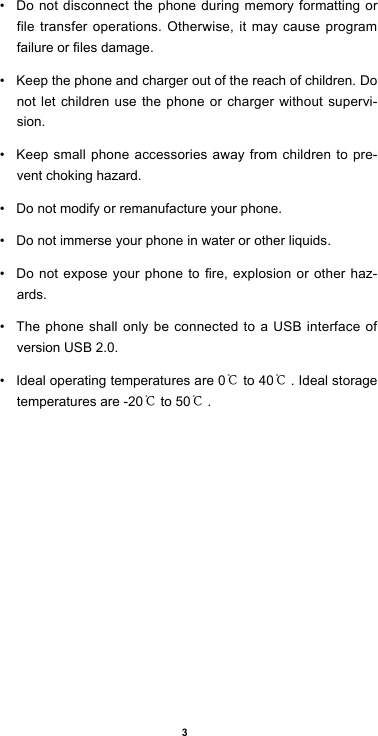 3• Do not disconnect the phone during memory formatting or file transfer operations. Otherwise, it may cause program failureorlesdamage.• Keep the phone and charger out of the reach of children. Do not let children use the phone or charger without supervi-sion.• Keep small phone accessories away from children to pre-vent choking hazard.• Do not modify or remanufacture your phone.• Do not immerse your phone in water or other liquids.• Donotexposeyourphone to re,explosionorother haz-ards.• The phone shall only be connected to a USB interface of version USB 2.0.• Ideal operating temperatures are 0℃ to 40℃. Ideal storage temperatures are -20℃ to 50℃.