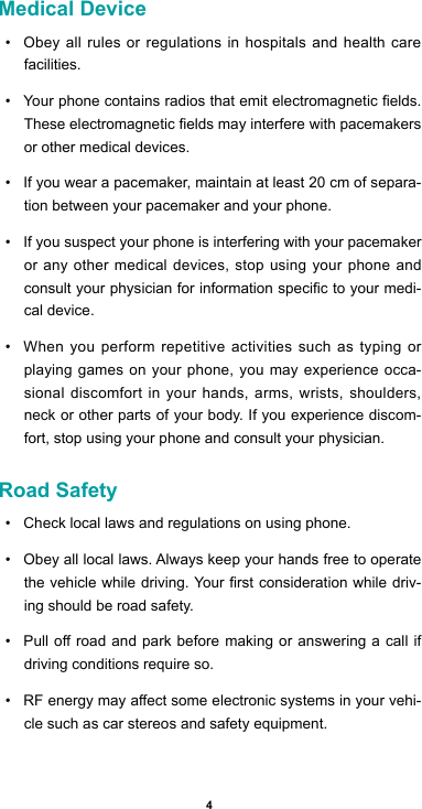 4Medical Device• Obey all rules or regulations in hospitals and health care facilities. • Yourphonecontainsradiosthatemitelectromagneticelds.Theseelectromagneticeldsmayinterferewithpacemakersor other medical devices.• If you wear a pacemaker, maintain at least 20 cm of separa-tion between your pacemaker and your phone. • If you suspect your phone is interfering with your pacemaker or any other medical devices, stop using your phone and consultyourphysicianforinformationspecictoyourmedi-cal device. • When you perform repetitive activities such as typing or playing games on your phone, you may experience occa-sional discomfort in your hands, arms, wrists, shoulders, neck or other parts of your body. If you experience discom-fort, stop using your phone and consult your physician. Road Safety• Check local laws and regulations on using phone.• Obey all local laws. Always keep your hands free to operate thevehiclewhiledriving.Yourrstconsiderationwhiledriv-ing should be road safety.• Pulloroadandparkbeforemaking or answeringacallifdriving conditions require so.• RFenergymayaectsomeelectronicsystemsinyourvehi-cle such as car stereos and safety equipment.