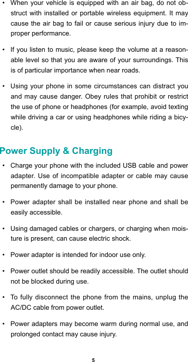 5• When your vehicle is equipped with an air bag, do not ob-struct with installed or portable wireless equipment. It may cause the air bag to fail or cause serious injury due to im-proper performance.• If you listen to music, please keep the volume at a reason-able level so that you are aware of your surroundings. This is of particular importance when near roads.• Using your phone in some circumstances can distract you and may cause danger. Obey rules that prohibit or restrict the use of phone or headphones (for example, avoid texting while driving a car or using headphones while riding a bicy-cle).Power Supply &amp; Charging• Charge your phone with the included USB cable and power adapter. Use of incompatible adapter or cable may cause permanently damage to your phone.• Power adapter shall be installed near phone and shall be easily accessible. • Using damaged cables or chargers, or charging when mois-ture is present, can cause electric shock.• Power adapter is intended for indoor use only.• Power outlet should be readily accessible. The outlet should not be blocked during use. • To fully disconnect the phone from the mains, unplug the AC/DC cable from power outlet. • Power adapters may become warm during normal use, and prolonged contact may cause injury.