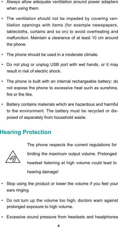6• Always allow adequate ventilation around power adapters when using them. • The ventilation should not be impeded by covering ven-tilation openings with items (for example newspapers, tablecloths, curtains and so on) to avoid overheating and malfunction. Maintain a clearance of at least 10 cm around the phone.• The phone should be used in a moderate climate.• Do not plug or unplug USB port with wet hands, or it may result in risk of electric shock.• The phone is built with an internal rechargeable battery: do not expose the phone to excessive heat such as sunshine, reorthelike.• Battery contains materials which are hazardous and harmful to the environment. The battery must be recycled or dis-posed of separately from household waste.Hearing Protection  The phone respects the current regulations for limiting the maximum output volume. Prolonged headset listening at high volume could lead to hearing damage!• Stop using the product or lower the volume if you feel your ears ringing.• Do not turn up the volume too high, doctors warn against prolonged exposure to high volume.• Excessive sound pressure from headsets and headphones 